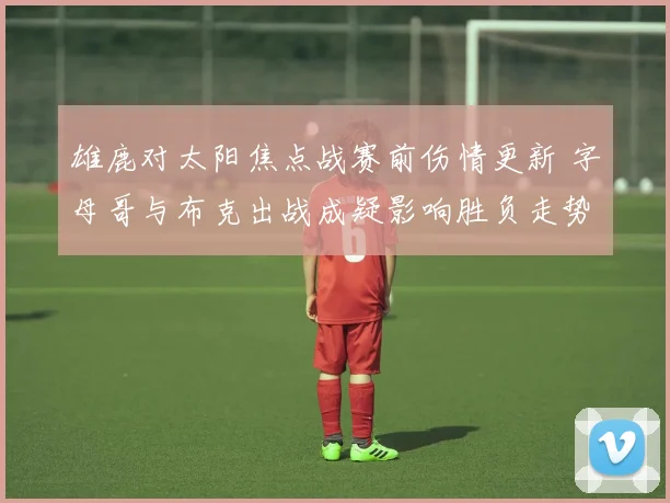 雄鹿对太阳焦点战赛前伤情更新 字母哥与布克出战成疑影响胜负走势