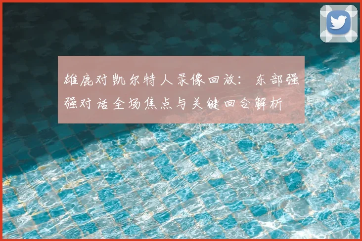 雄鹿对凯尔特人录像回放:东部强强对话全场焦点与关键回合解析