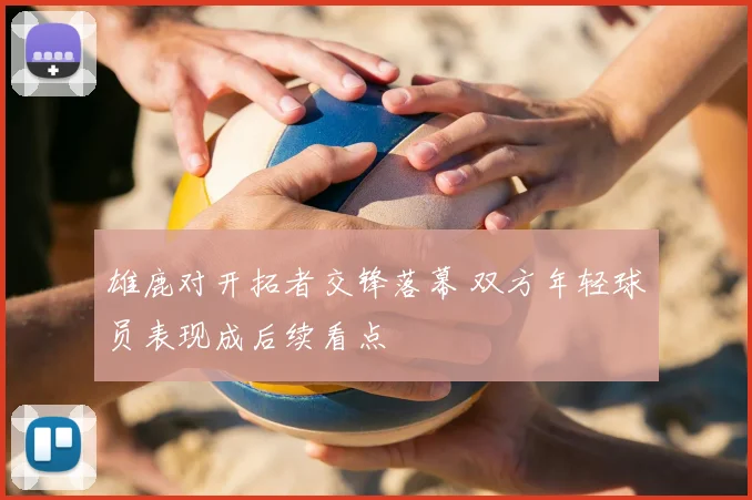 雄鹿对开拓者交锋落幕 双方年轻球员表现成后续看点