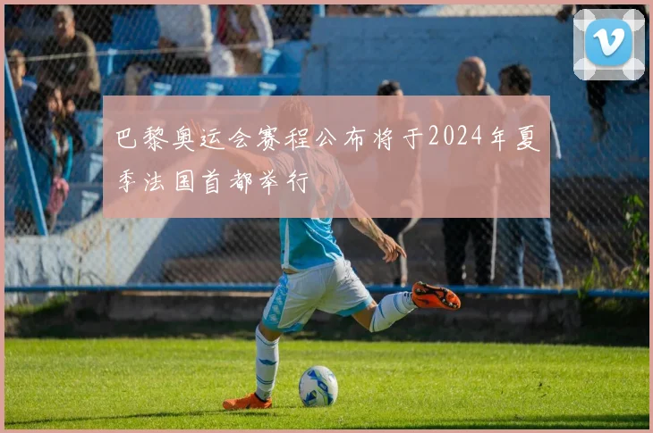巴黎奥运会赛程公布将于2024年夏季法国首都举行