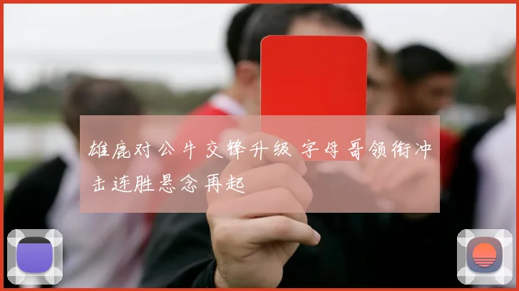 雄鹿对公牛交锋升级 字母哥领衔冲击连胜悬念再起