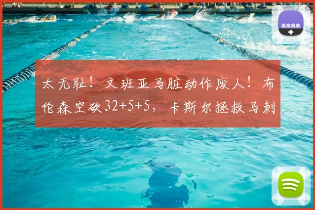 太无耻！文班亚马脏动作废人！布伦森空砍32+5+5，卡斯尔拯救马刺