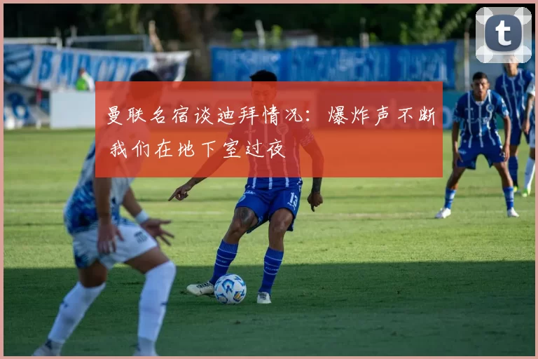 曼联名宿谈迪拜情况：爆炸声不断 我们在地下室过夜