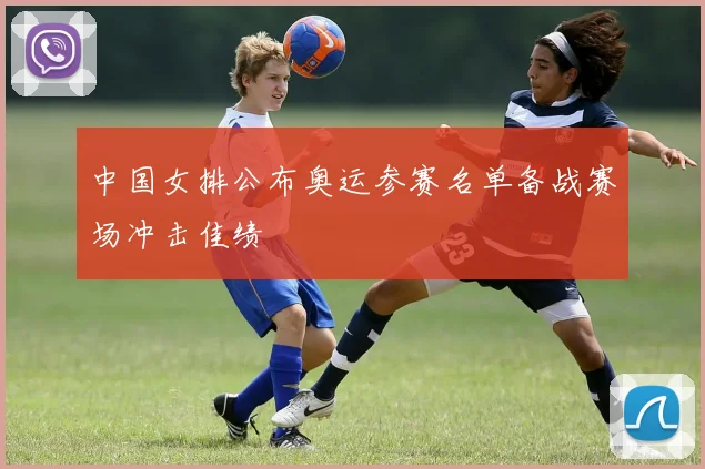 中国女排公布奥运参赛名单备战赛场冲击佳绩