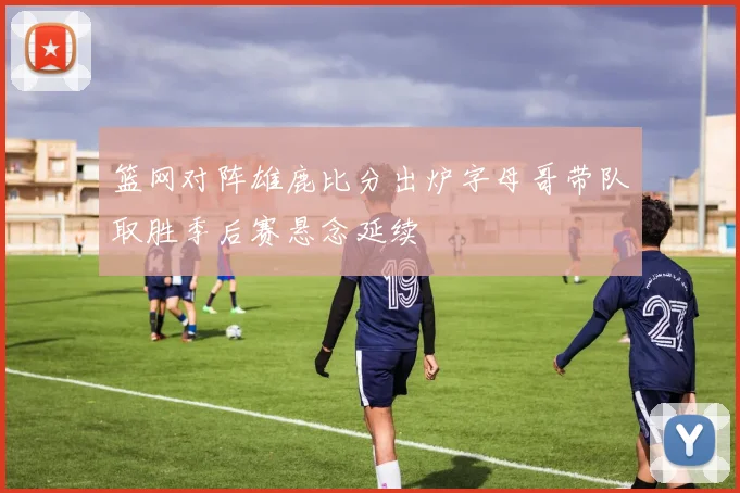 篮网对阵雄鹿比分出炉字母哥带队取胜季后赛悬念延续