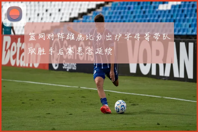篮网对阵雄鹿比分出炉字母哥带队取胜季后赛悬念延续