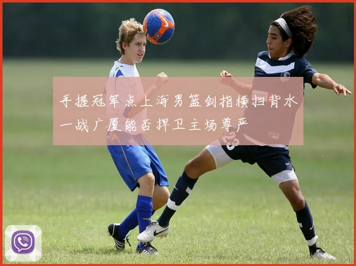 手握冠军点上海男篮剑指横扫背水一战广厦能否捍卫主场尊严