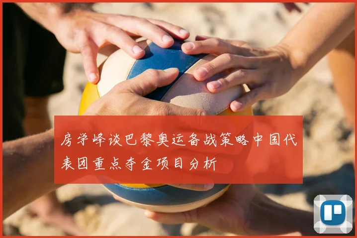 房学峰谈巴黎奥运备战策略中国代表团重点夺金项目分析