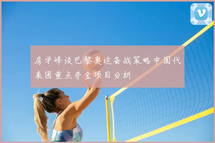 房学峰谈巴黎奥运备战策略中国代表团重点夺金项目分析