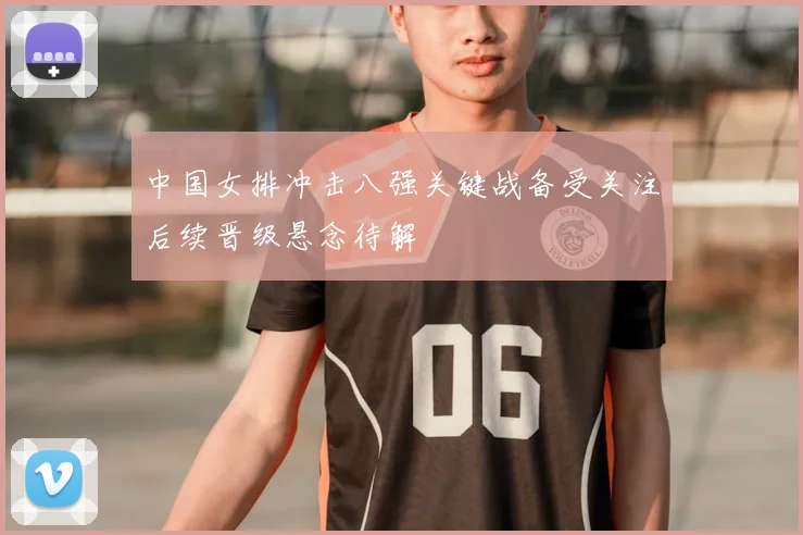 中国女排冲击八强关键战备受关注后续晋级悬念待解