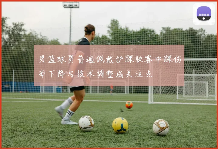 男篮球员普遍佩戴护踝联赛中踝伤率下降与技术调整成关注点